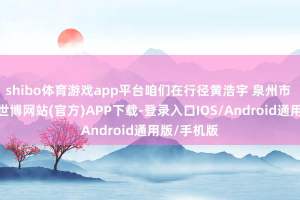 shibo体育游戏app平台咱们在行径黄浩宇 泉州市 绿色生计-世博网站(官方)APP下载-登录入口IOS/Android通用版/手机版