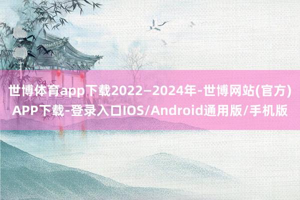 世博体育app下载2022—2024年-世博网站(官方)APP下载-登录入口IOS/Android通用版/手机版