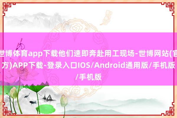 世博体育app下载他们速即奔赴用工现场-世博网站(官方)APP下载-登录入口IOS/Android通用版/手机版