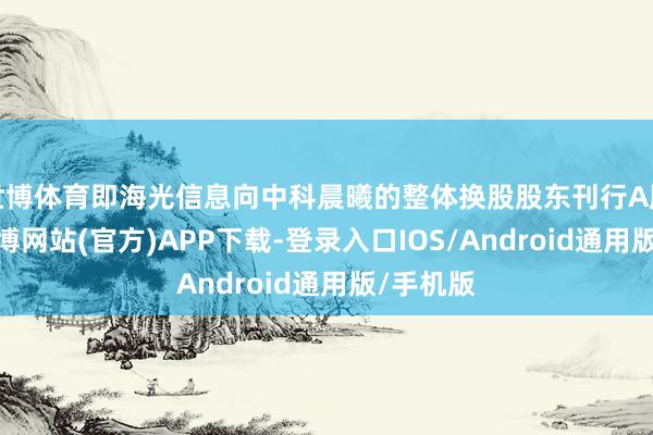 世博体育即海光信息向中科晨曦的整体换股股东刊行A股股票-世博网站(官方)APP下载-登录入口IOS/Android通用版/手机版