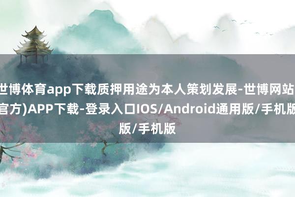 世博体育app下载质押用途为本人策划发展-世博网站(官方)APP下载-登录入口IOS/Android通用版/手机版