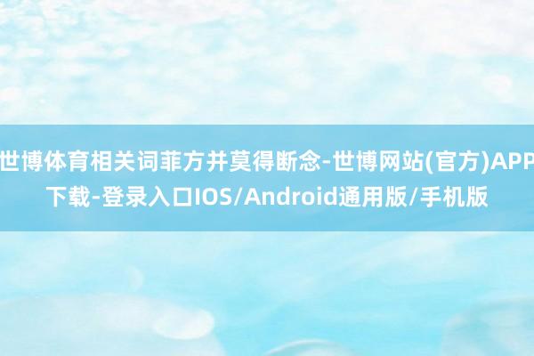 世博体育相关词菲方并莫得断念-世博网站(官方)APP下载-登录入口IOS/Android通用版/手机版