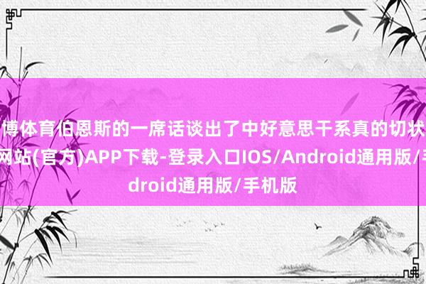 世博体育伯恩斯的一席话谈出了中好意思干系真的切状貌-世博网站(官方)APP下载-登录入口IOS/Android通用版/手机版