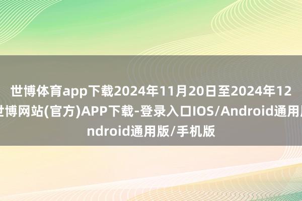 世博体育app下载2024年11月20日至2024年12月10日-世博网站(官方)APP下载-登录入口IOS/Android通用版/手机版