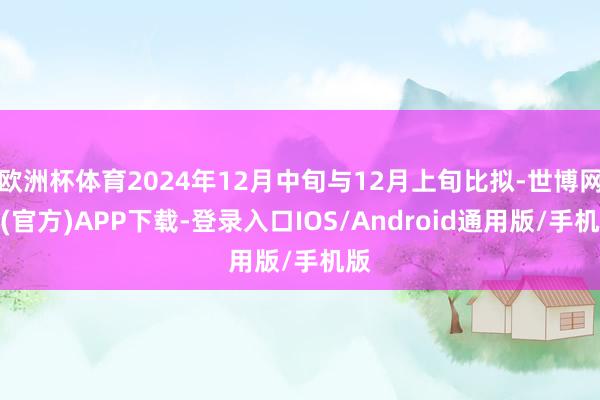 欧洲杯体育2024年12月中旬与12月上旬比拟-世博网站(官方)APP下载-登录入口IOS/Android通用版/手机版