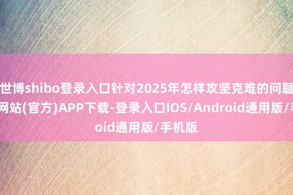 世博shibo登录入口针对2025年怎样攻坚克难的问题-世博网站(官方)APP下载-登录入口IOS/Android通用版/手机版