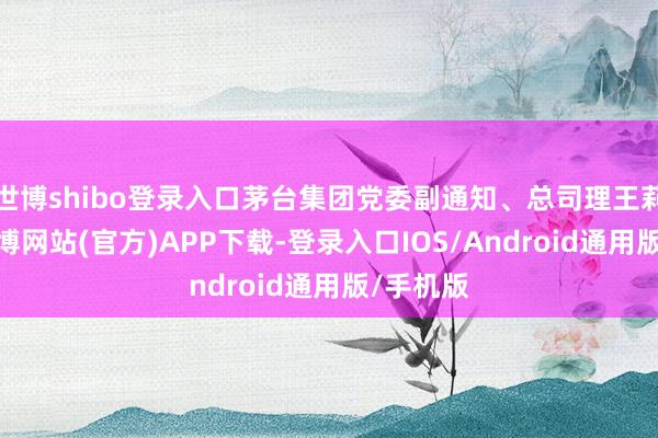 世博shibo登录入口茅台集团党委副通知、总司理王莉暗示-世博网站(官方)APP下载-登录入口IOS/Android通用版/手机版