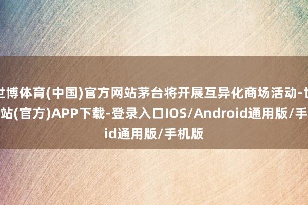 世博体育(中国)官方网站茅台将开展互异化商场活动-世博网站(官方)APP下载-登录入口IOS/Android通用版/手机版