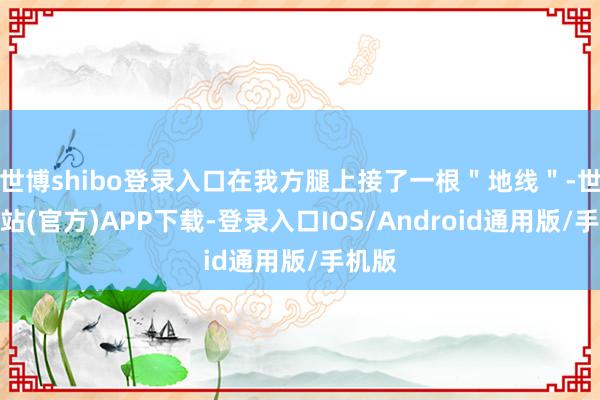 世博shibo登录入口在我方腿上接了一根＂地线＂-世博网站(官方)APP下载-登录入口IOS/Android通用版/手机版