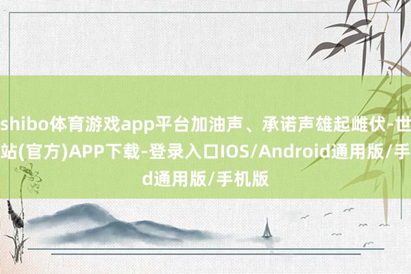 shibo体育游戏app平台加油声、承诺声雄起雌伏-世博网站(官方)APP下载-登录入口IOS/Android通用版/手机版