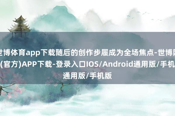 世博体育app下载随后的创作步履成为全场焦点-世博网站(官方)APP下载-登录入口IOS/Android通用版/手机版