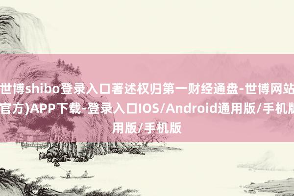 世博shibo登录入口著述权归第一财经通盘-世博网站(官方)APP下载-登录入口IOS/Android通用版/手机版