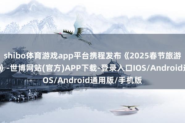 shibo体育游戏app平台携程发布《2025春节旅游阛阓预测叙述》-世博网站(官方)APP下载-登录入口IOS/Android通用版/手机版