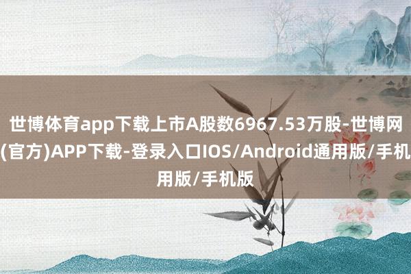 世博体育app下载上市A股数6967.53万股-世博网站(官方)APP下载-登录入口IOS/Android通用版/手机版