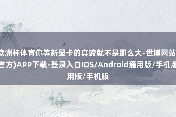 欧洲杯体育你等新显卡的真谛就不是那么大-世博网站(官方)APP下载-登录入口IOS/Android通用版/手机版
