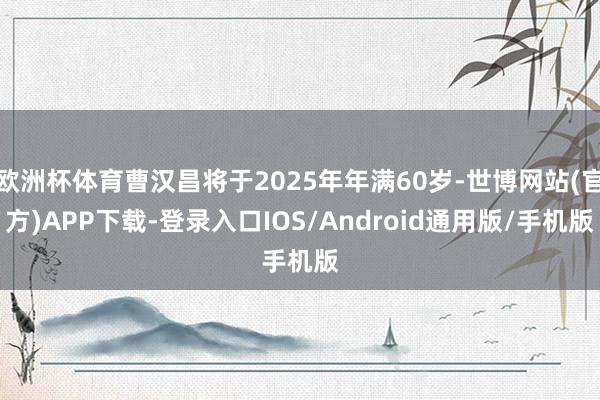 欧洲杯体育曹汉昌将于2025年年满60岁-世博网站(官方)APP下载-登录入口IOS/Android通用版/手机版