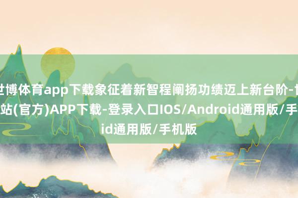世博体育app下载象征着新智程阐扬功绩迈上新台阶-世博网站(官方)APP下载-登录入口IOS/Android通用版/手机版