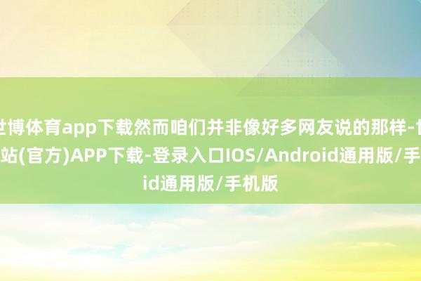 世博体育app下载然而咱们并非像好多网友说的那样-世博网站(官方)APP下载-登录入口IOS/Android通用版/手机版