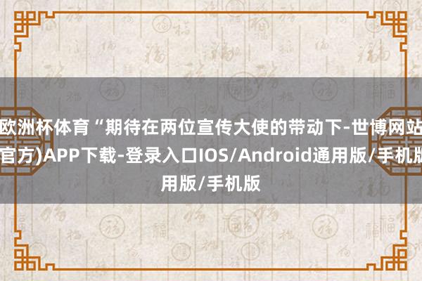 欧洲杯体育　　“期待在两位宣传大使的带动下-世博网站(官方)APP下载-登录入口IOS/Android通用版/手机版