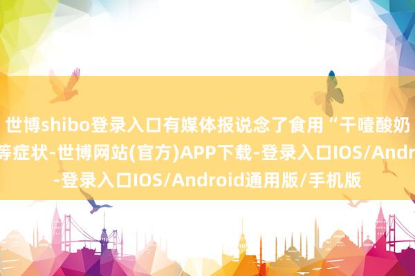 世博shibo登录入口有媒体报说念了食用“干噎酸奶”后出现恶心吐逆等症状-世博网站(官方)APP下载-登录入口IOS/Android通用版/手机版