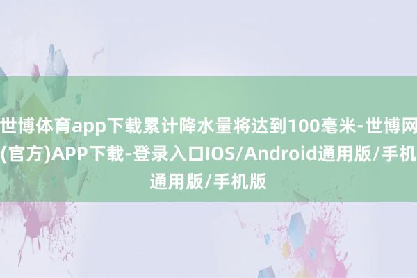 世博体育app下载累计降水量将达到100毫米-世博网站(官方)APP下载-登录入口IOS/Android通用版/手机版