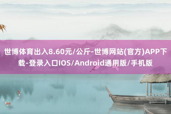 世博体育出入8.60元/公斤-世博网站(官方)APP下载-登录入口IOS/Android通用版/手机版
