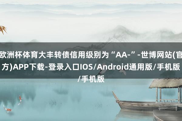 欧洲杯体育大丰转债信用级别为“AA-”-世博网站(官方)APP下载-登录入口IOS/Android通用版/手机版