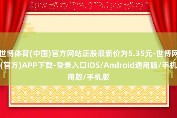 世博体育(中国)官方网站正股最新价为5.35元-世博网站(官方)APP下载-登录入口IOS/Android通用版/手机版