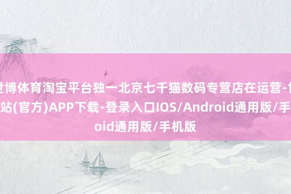 世博体育淘宝平台独一北京七千猫数码专营店在运营-世博网站(官方)APP下载-登录入口IOS/Android通用版/手机版