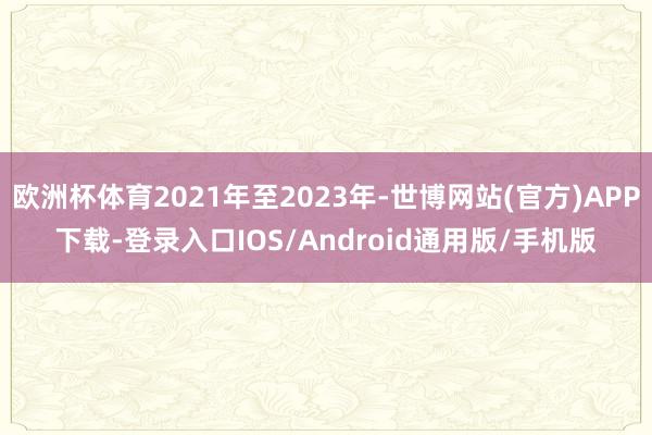 欧洲杯体育2021年至2023年-世博网站(官方)APP下载-登录入口IOS/Android通用版/手机版