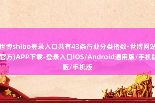 世博shibo登录入口共有43条行业分类指数-世博网站(官方)APP下载-登录入口IOS/Android通用版/手机版