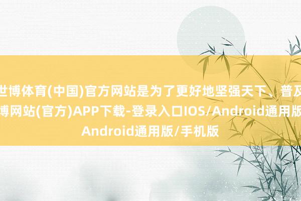 世博体育(中国)官方网站是为了更好地坚强天下、普及自我-世博网站(官方)APP下载-登录入口IOS/Android通用版/手机版
