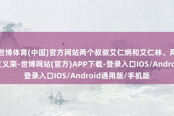 世博体育(中国)官方网站两个叔叔艾仁炳和艾仁林、两个堂哥艾义生和艾义荣-世博网站(官方)APP下载-登录入口IOS/Android通用版/手机版