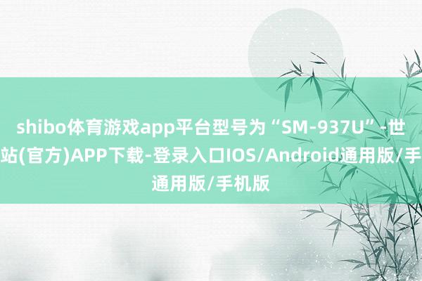 shibo体育游戏app平台型号为“SM-937U”-世博网站(官方)APP下载-登录入口IOS/Android通用版/手机版