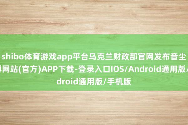 shibo体育游戏app平台乌克兰财政部官网发布音尘称-世博网站(官方)APP下载-登录入口IOS/Android通用版/手机版