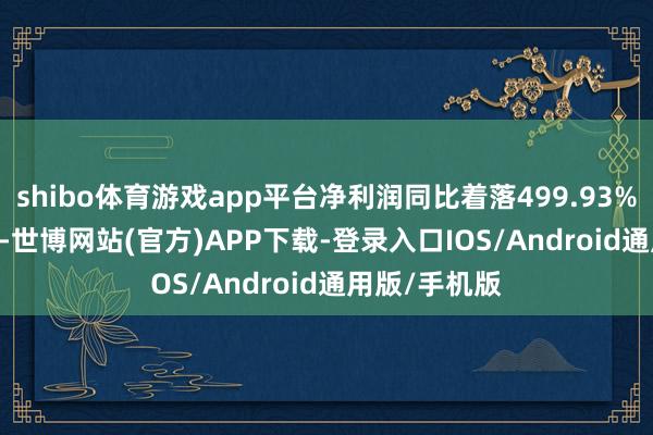 shibo体育游戏app平台净利润同比着落499.93%至365.93%-世博网站(官方)APP下载-登录入口IOS/Android通用版/手机版