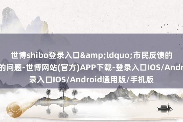 世博shibo登录入口&ldquo;市民反馈的是果然糊口场景中的问题-世博网站(官方)APP下载-登录入口IOS/Android通用版/手机版