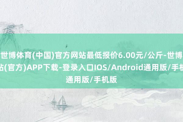 世博体育(中国)官方网站最低报价6.00元/公斤-世博网站(官方)APP下载-登录入口IOS/Android通用版/手机版