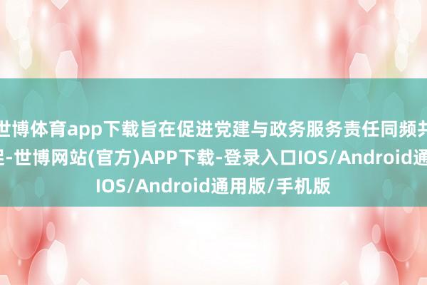 世博体育app下载旨在促进党建与政务服务责任同频共振、互融互促-世博网站(官方)APP下载-登录入口IOS/Android通用版/手机版