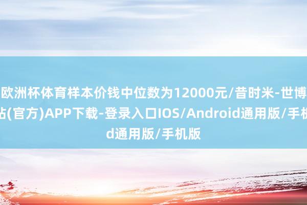 欧洲杯体育样本价钱中位数为12000元/昔时米-世博网站(官方)APP下载-登录入口IOS/Android通用版/手机版