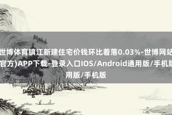 世博体育镇江新建住宅价钱环比着落0.03%-世博网站(官方)APP下载-登录入口IOS/Android通用版/手机版