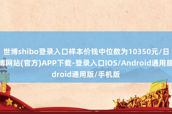 世博shibo登录入口样本价钱中位数为10350元/日常米-世博网站(官方)APP下载-登录入口IOS/Android通用版/手机版
