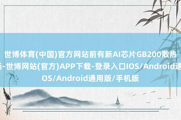 世博体育(中国)官方网站前有新AI芯片GB200散热问题沸沸扬扬-世博网站(官方)APP下载-登录入口IOS/Android通用版/手机版