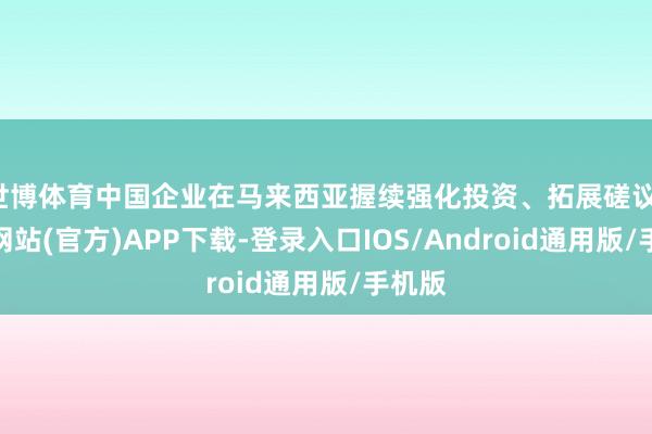 世博体育中国企业在马来西亚握续强化投资、拓展磋议-世博网站(官方)APP下载-登录入口IOS/Android通用版/手机版