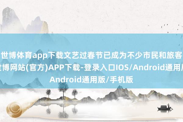 世博体育app下载　　文艺过春节已成为不少市民和旅客的聘任-世博网站(官方)APP下载-登录入口IOS/Android通用版/手机版