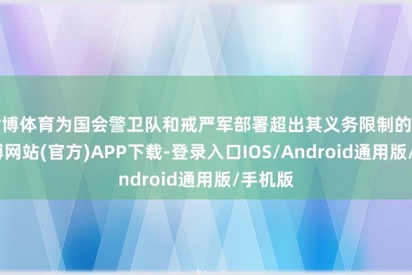 世博体育为国会警卫队和戒严军部署超出其义务限制的任务-世博网站(官方)APP下载-登录入口IOS/Android通用版/手机版