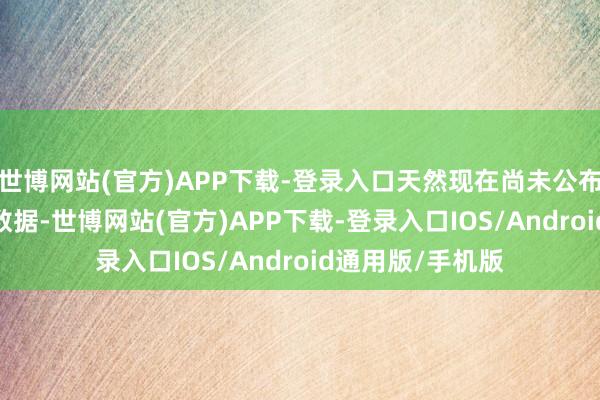 世博网站(官方)APP下载-登录入口天然现在尚未公布2024年的详备数据-世博网站(官方)APP下载-登录入口IOS/Android通用版/手机版