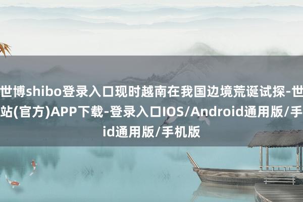 世博shibo登录入口现时越南在我国边境荒诞试探-世博网站(官方)APP下载-登录入口IOS/Android通用版/手机版