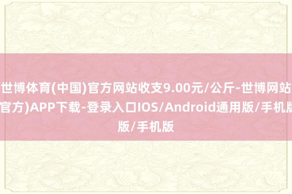 世博体育(中国)官方网站收支9.00元/公斤-世博网站(官方)APP下载-登录入口IOS/Android通用版/手机版