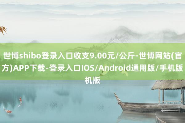 世博shibo登录入口收支9.00元/公斤-世博网站(官方)APP下载-登录入口IOS/Android通用版/手机版